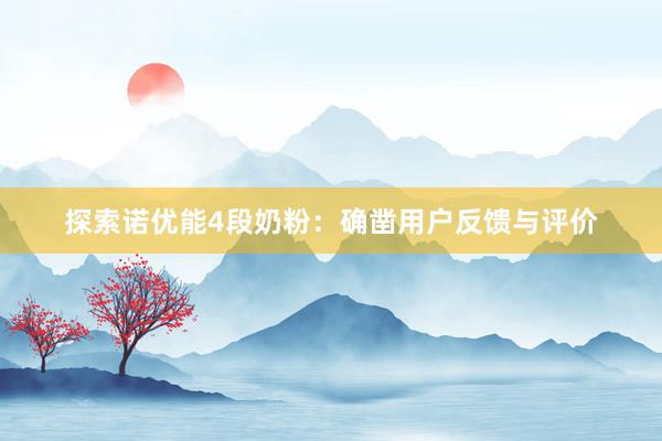 探索诺优能4段奶粉：确凿用户反馈与评价