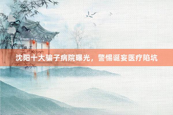 沈阳十大骗子病院曝光，警惕诞妄医疗陷坑