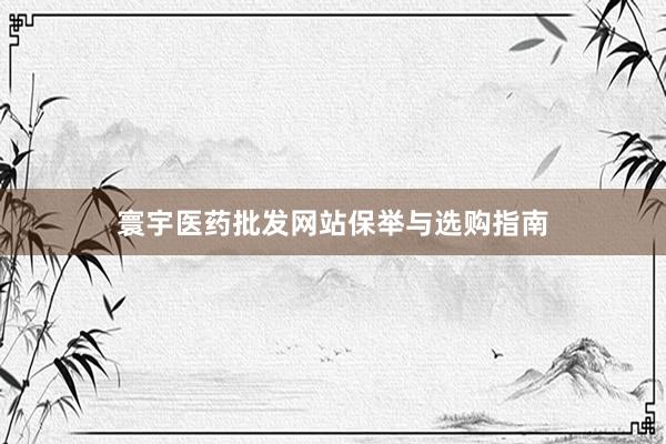 寰宇医药批发网站保举与选购指南
